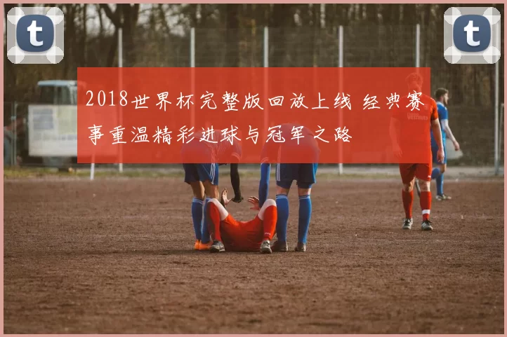 2018世界杯完整版回放上线 经典赛事重温精彩进球与冠军之路