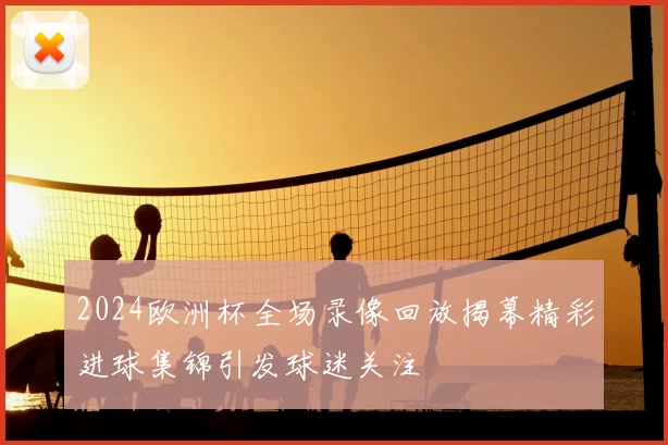 2024欧洲杯全场录像回放揭幕精彩进球集锦引发球迷关注