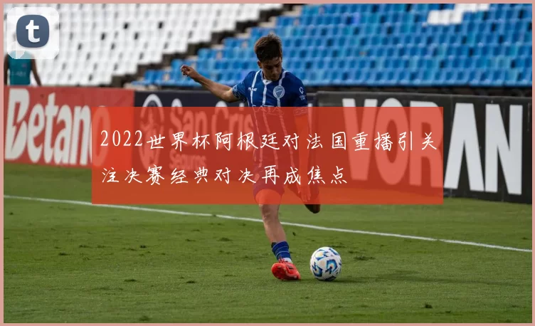 2022世界杯阿根廷对法国重播引关注决赛经典对决再成焦点