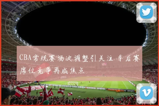 CBA常规赛场次调整引关注 季后赛席位竞争再成焦点