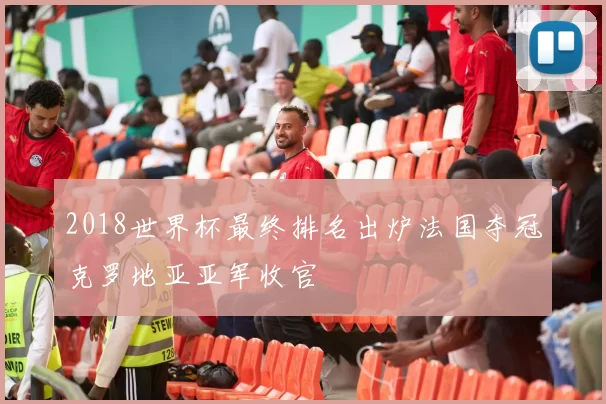 2018世界杯最终排名出炉法国夺冠克罗地亚亚军收官