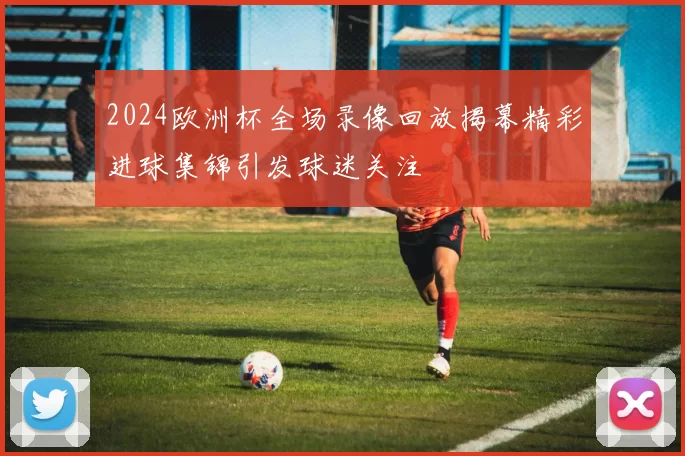 2024欧洲杯全场录像回放揭幕精彩进球集锦引发球迷关注