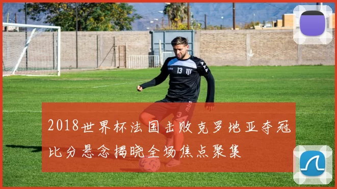 2018世界杯法国击败克罗地亚夺冠比分悬念揭晓全场焦点聚集
