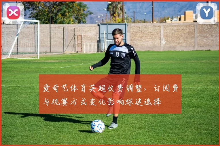 爱奇艺体育英超收费调整，订阅费与观赛方式变化影响球迷选择