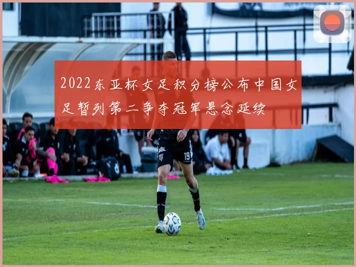 2022东亚杯女足积分榜公布中国女足暂列第二争夺冠军悬念延续