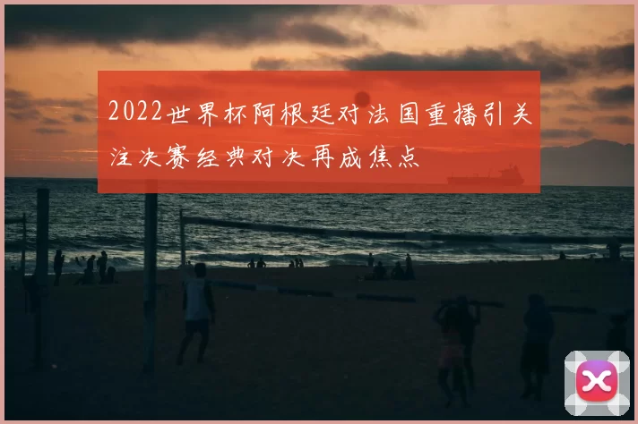 2022世界杯阿根廷对法国重播引关注决赛经典对决再成焦点