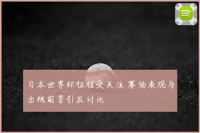 日本世界杯征程受关注 赛场表现与出线前景引发讨论