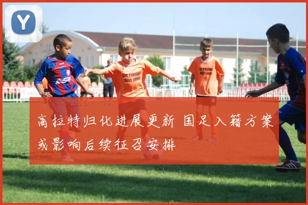 高拉特归化进展更新 国足入籍方案或影响后续征召安排