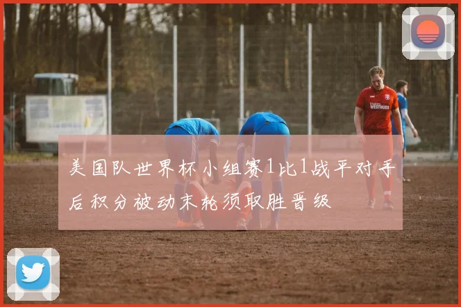 美国队世界杯小组赛1比1战平对手后积分被动末轮须取胜晋级