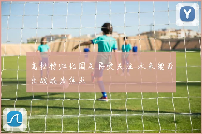 高拉特归化国足再受关注 未来能否出战成为焦点