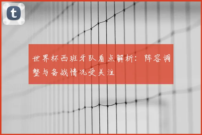 世界杯西班牙队看点解析:阵容调整与备战情况受关注